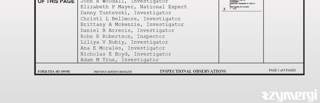 Elizabeth P. Mayer FDA Investigator Nicholas E. Boyd FDA Investigator Daniel B. Arrecis FDA Investigator Christi L. Bellmore FDA Investigator Liliya V. Bubiy FDA Investigator Brittany A. McKenzie FDA Investigator Rohn R. Robertson FDA Investigator Alexandra A. Carrico FDA Investigator Danny Tuntevski FDA Investigator John N. Woodall FDA Investigator Ana E. Morales FDA Investigator Adam M. True FDA Investigator 